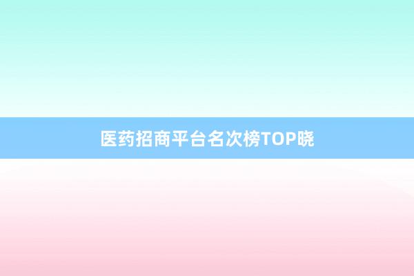 医药招商平台名次榜TOP晓